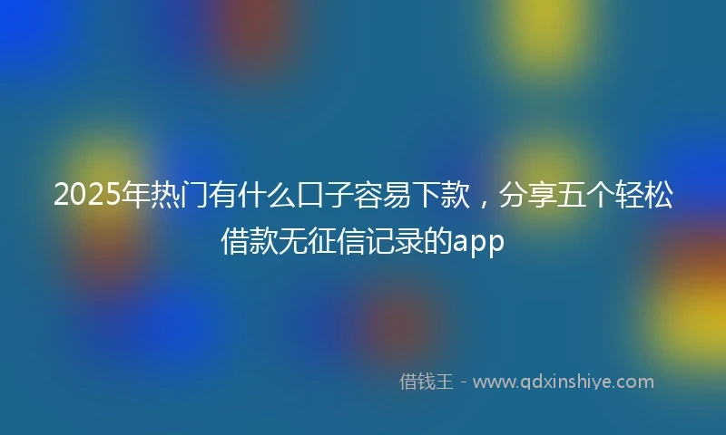 2025年热门有什么口子容易下款，分享五个轻松借款无征信记录的app