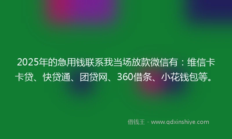 2025年的急用钱联系我当场放款微信有：维信卡卡贷、快贷通、团贷网、360借条、小花钱包等。
