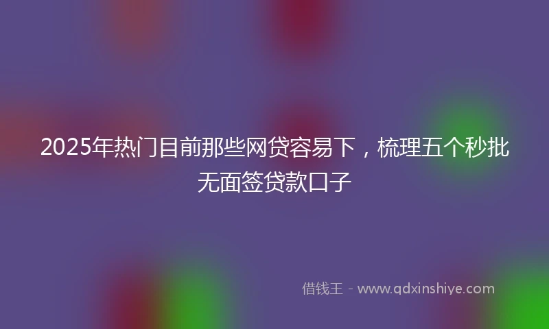 2025年热门目前那些网贷容易下，梳理五个秒批无面签贷款口子