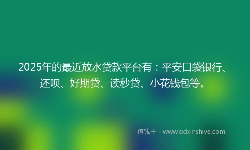 2025年的最近放水贷款平台有：平安口袋银行、还呗、好期贷、读秒贷、小花钱包等。