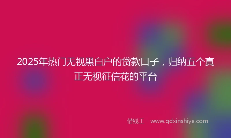 2025年热门无视黑白户的贷款口子，归纳五个真正无视征信花的平台