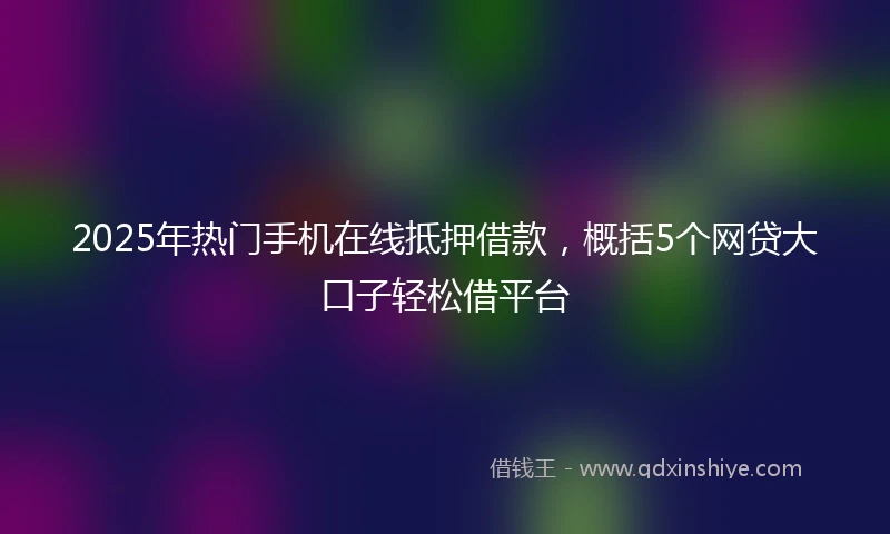 2025年热门手机在线抵押借款，概括5个网贷大口子轻松借平台