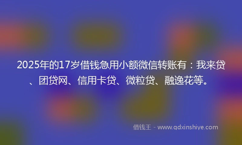2025年的17岁借钱急用小额微信转账有：我来贷、团贷网、信用卡贷、微粒贷、融逸花等。