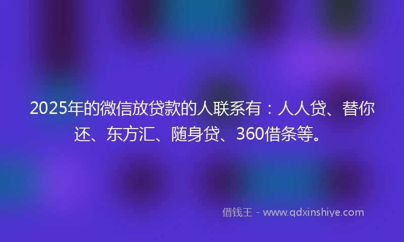 2025年的微信放贷款的人联系有：人人贷、替你还、东方汇、随身贷、360借条等。