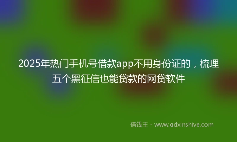 2025年热门手机号借款app不用身份证的，梳理五个黑征信也能贷款的网贷软件