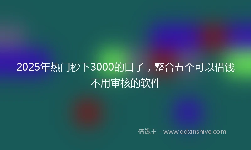 2025年热门秒下3000的口子，整合五个可以借钱不用审核的软件