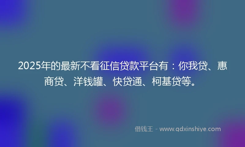 2025年的最新不看征信贷款平台有：你我贷、惠商贷、洋钱罐、快贷通、柯基贷等。