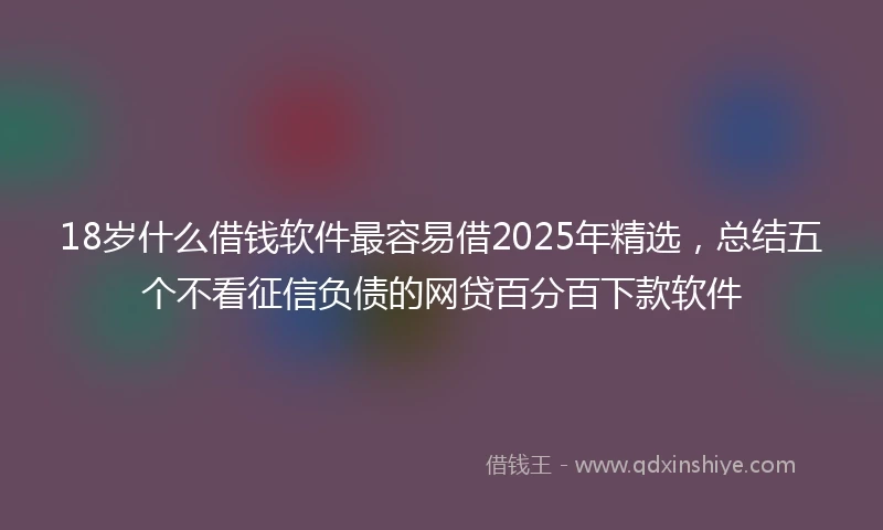 18岁什么借钱软件最容易借2025年精选，总结五个不看征信负债的网贷百分百下款软件