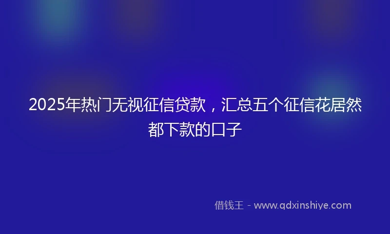 2025年热门无视征信贷款，汇总五个征信花居然都下款的口子