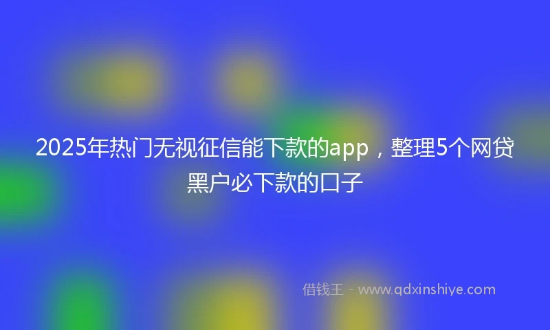 2025年热门无视征信能下款的app，整理5个网贷黑户必下款的口子