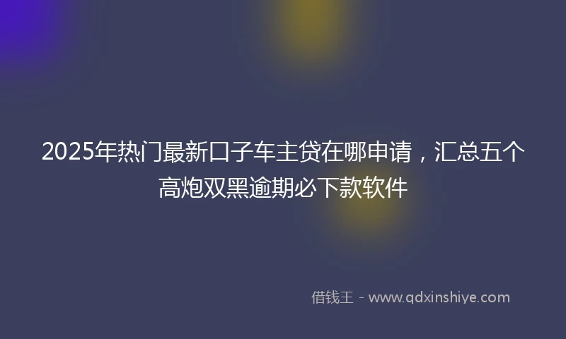 2025年热门最新口子车主贷在哪申请，汇总五个高炮双黑逾期必下款软件