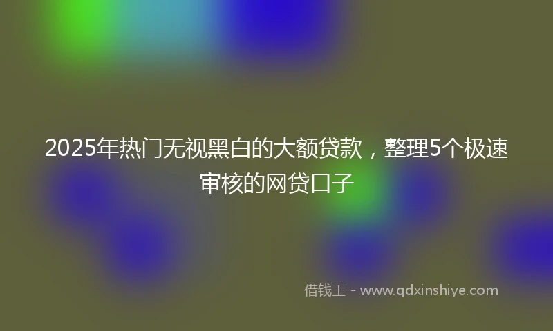 2025年热门无视黑白的大额贷款，整理5个极速审核的网贷口子