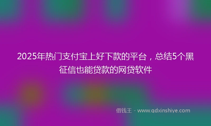2025年热门支付宝上好下款的平台，总结5个黑征信也能贷款的网贷软件