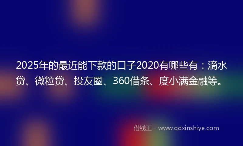 2025年的最近能下款的口子2020有哪些有：滴水贷、微粒贷、投友圈、360借条、度小满金融等。