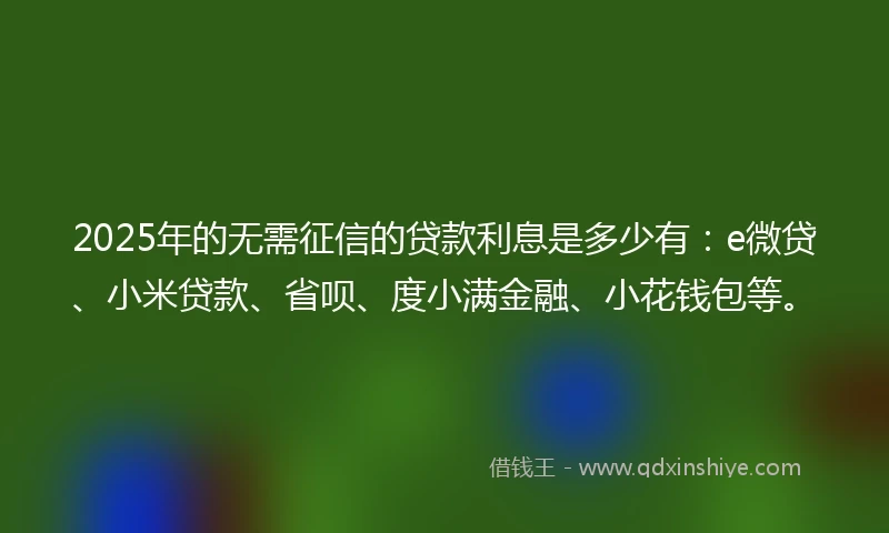2025年的无需征信的贷款利息是多少有：e微贷、小米贷款、省呗、度小满金融、小花钱包等。