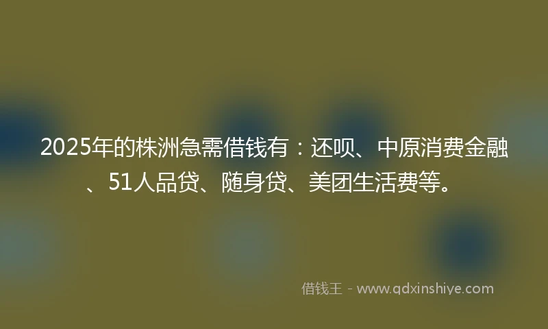 2025年的株洲急需借钱有：还呗、中原消费金融、51人品贷、随身贷、美团生活费等。