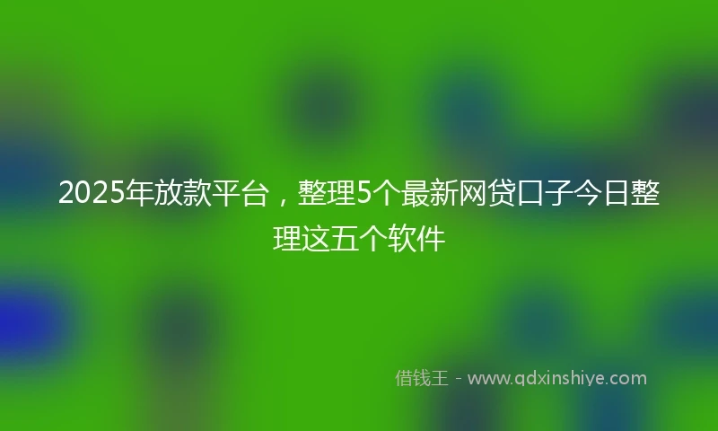 2025年放款平台，整理5个最新网贷口子今日整理这五个软件