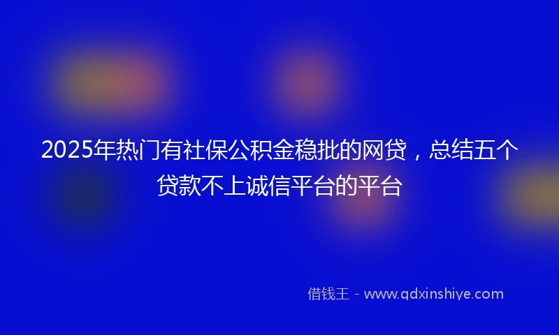 2025年热门有社保公积金稳批的网贷，总结五个贷款不上诚信平台的平台