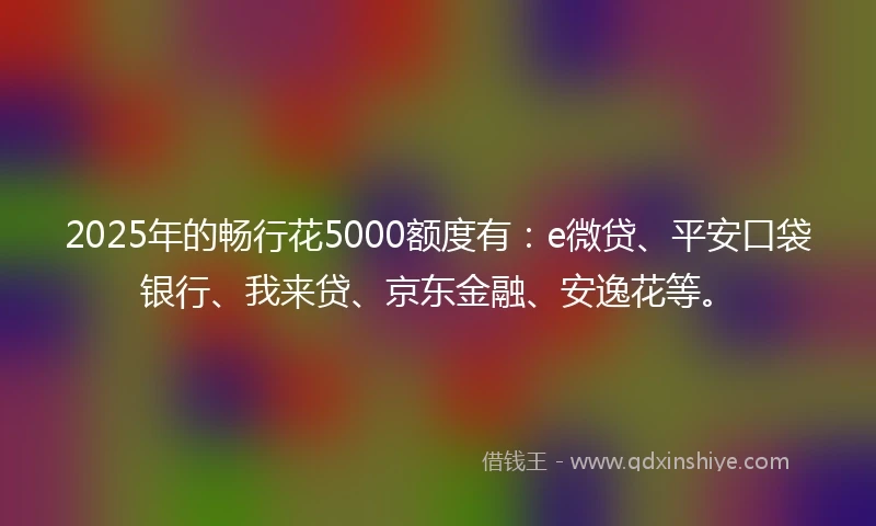 2025年的畅行花5000额度有：e微贷、平安口袋银行、我来贷、京东金融、安逸花等。