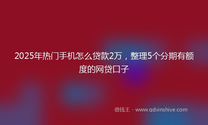 2025年热门手机怎么贷款2万，整理5个分期有额度的网贷口子