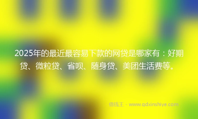 2025年的最近最容易下款的网贷是哪家有：好期贷、微粒贷、省呗、随身贷、美团生活费等。