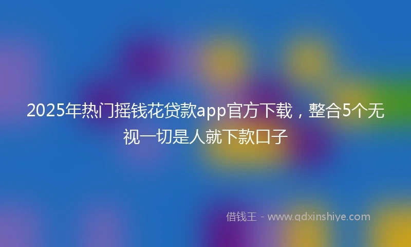 2025年热门摇钱花贷款app官方下载，整合5个无视一切是人就下款口子