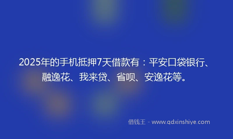 2025年的手机抵押7天借款有：平安口袋银行、融逸花、我来贷、省呗、安逸花等。