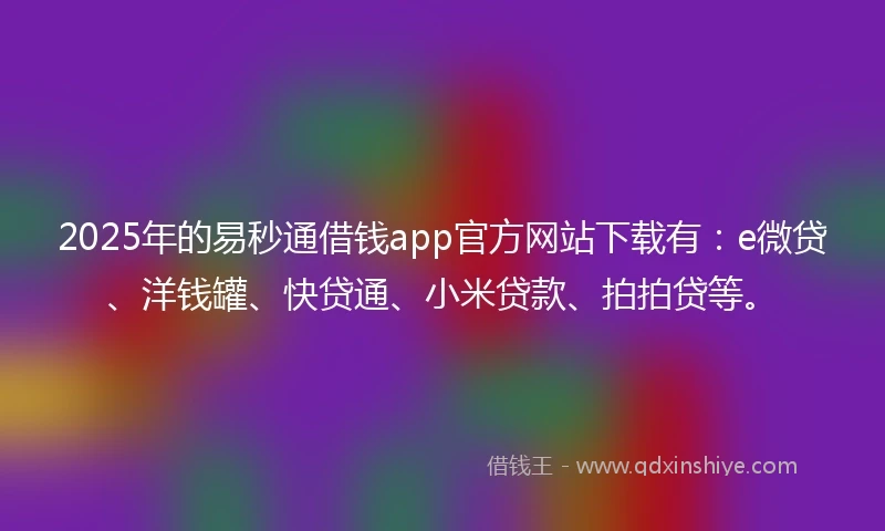 2025年的易秒通借钱app官方网站下载有：e微贷、洋钱罐、快贷通、小米贷款、拍拍贷等。