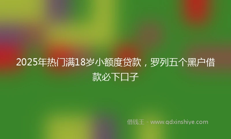 2025年热门满18岁小额度贷款,罗列五个黑户借款必下口子