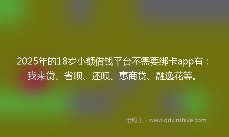 2025年的18岁小额借钱平台不需要绑卡app有：我来贷、省呗、还呗、惠商贷、融逸花等。
