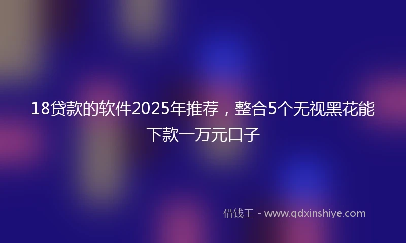 18贷款的软件2025年推荐，整合5个无视黑花能下款一万元口子