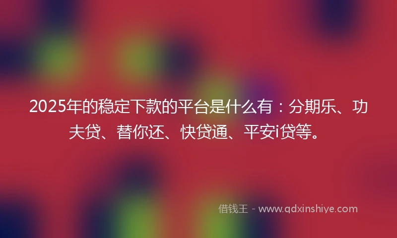 2025年的稳定下款的平台是什么有：分期乐、功夫贷、替你还、快贷通、平安i贷等。