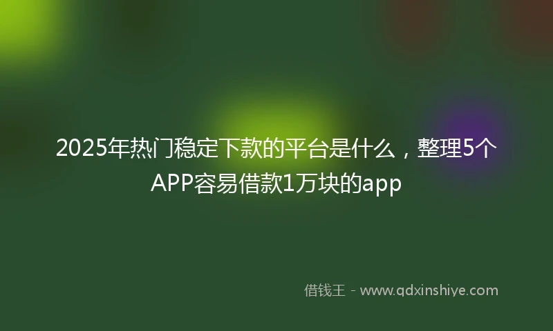 2025年热门稳定下款的平台是什么，整理5个APP容易借款1万块的app