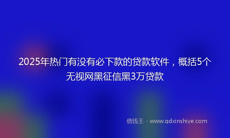2025年热门有没有必下款的贷款软件，概括5个无视网黑征信黑3万贷款