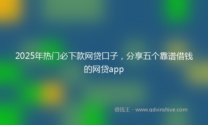 2025年热门必下款网贷口子，分享五个靠谱借钱的网贷app