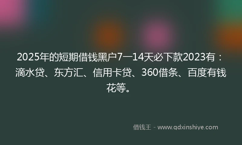 2025年的短期借钱黑户7一14天必下款2023有：滴水贷、东方汇、信用卡贷、360借条、百度有钱花等。