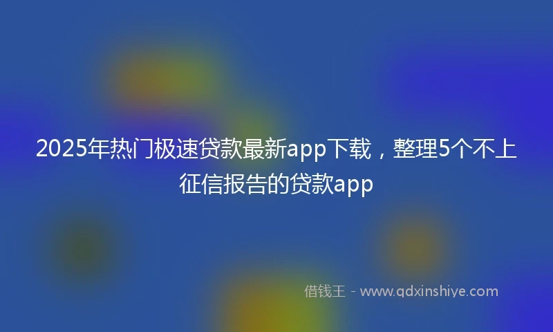 2025年热门极速贷款最新app下载，整理5个不上征信报告的贷款app