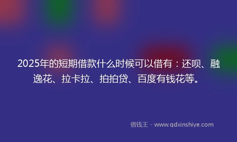 2025年的短期借款什么时候可以借有：还呗、融逸花、拉卡拉、拍拍贷、百度有钱花等。