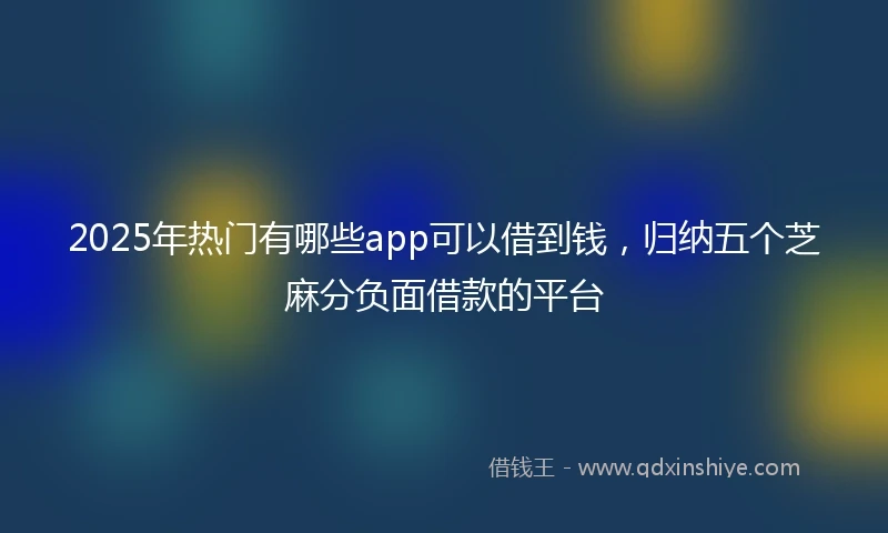 2025年热门有哪些app可以借到钱，归纳五个芝麻分负面借款的平台