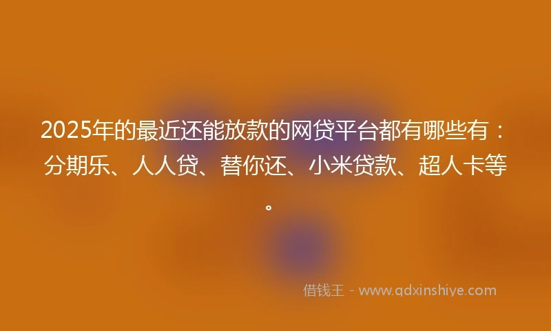 2025年的最近还能放款的网贷平台都有哪些有：分期乐、人人贷、替你还、小米贷款、超人卡等。
