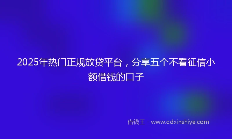 2025年热门正规放贷平台，分享五个不看征信小额借钱的口子