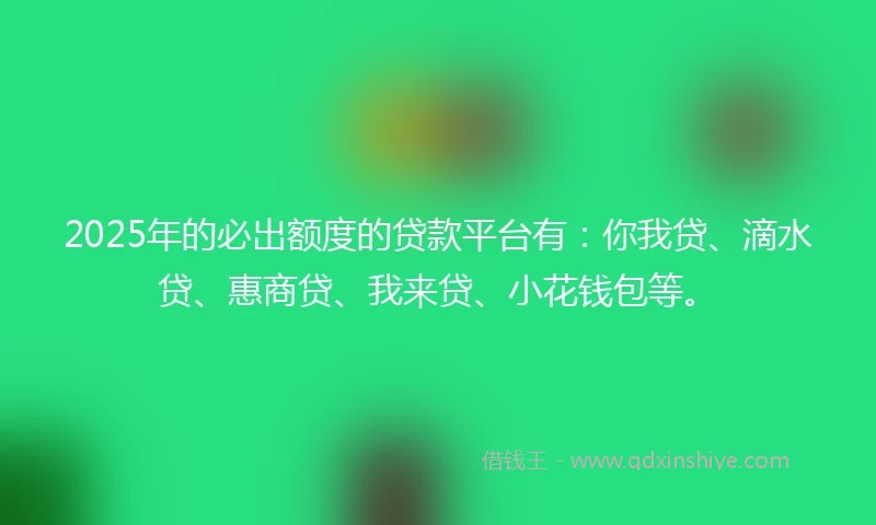 2025年的必出额度的贷款平台有：你我贷、滴水贷、惠商贷、我来贷、小花钱包等。