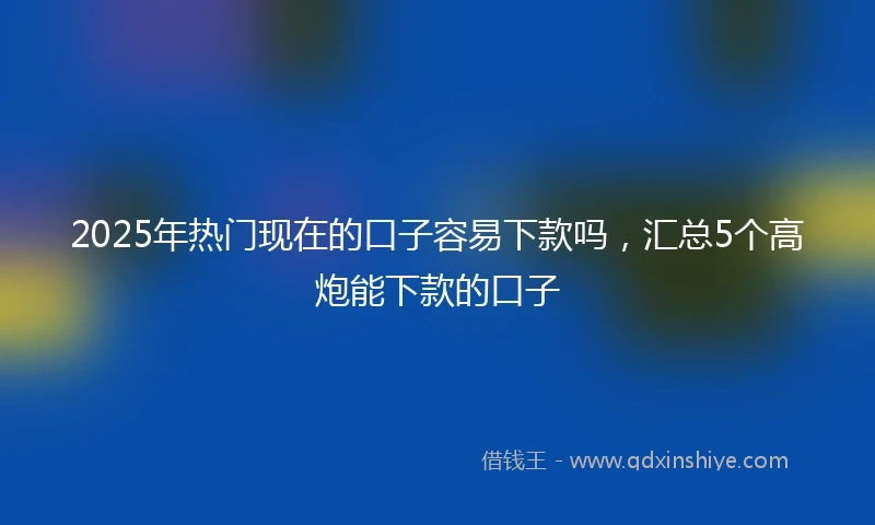 2025年热门现在的口子容易下款吗，汇总5个高炮能下款的口子