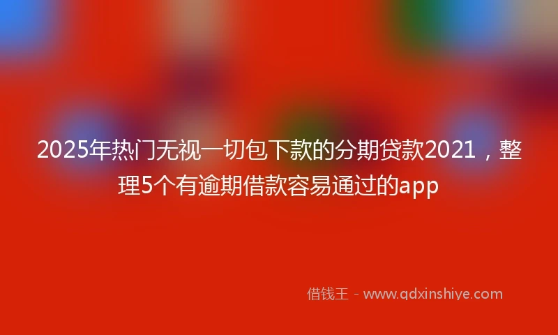2025年热门无视一切包下款的分期贷款2021，整理5个有逾期借款容易通过的app