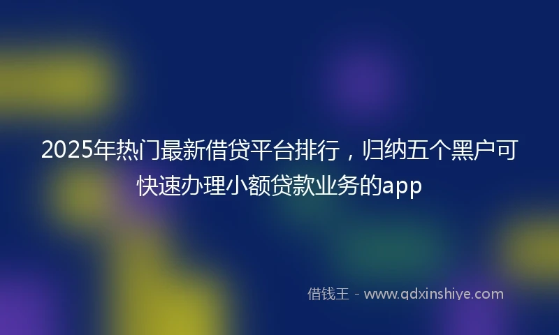 2025年热门最新借贷平台排行，归纳五个黑户可快速办理小额贷款业务的app