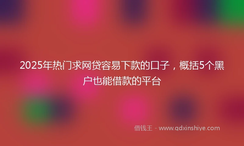 2025年热门求网贷容易下款的口子，概括5个黑户也能借款的平台