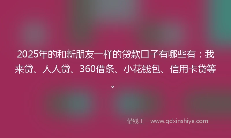 2025年的和新朋友一样的贷款口子有哪些有：我来贷、人人贷、360借条、小花钱包、信用卡贷等。