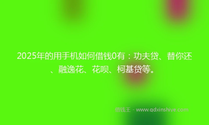 2025年的用手机如何借钱0有：功夫贷、替你还、融逸花、花呗、柯基贷等。