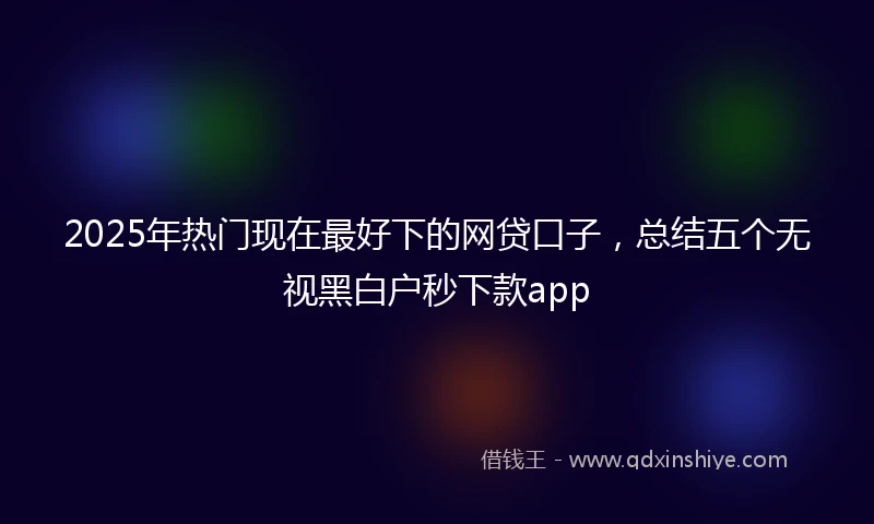 2025年热门现在最好下的网贷口子，总结五个无视黑白户秒下款app