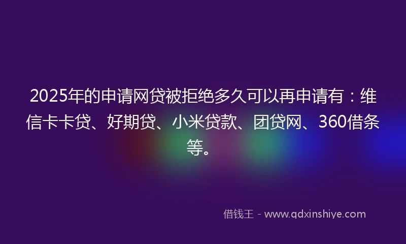 2025年的申请网贷被拒绝多久可以再申请有：维信卡卡贷、好期贷、小米贷款、团贷网、360借条等。